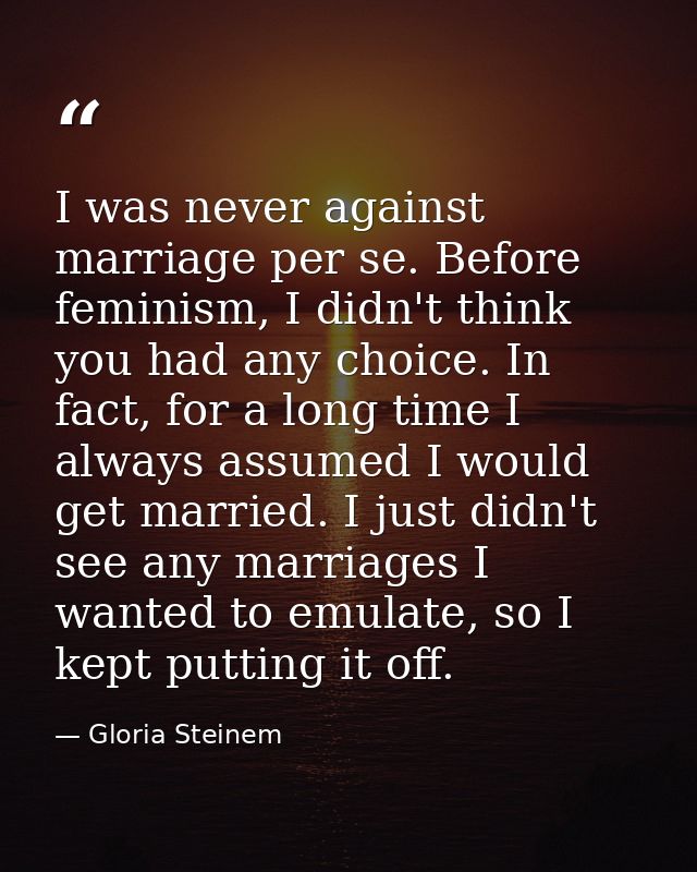 I was never against marriage per se. Before feminism, I didn't think you had any choice. In fact, for a long time I alwa — Gloria Steinem
