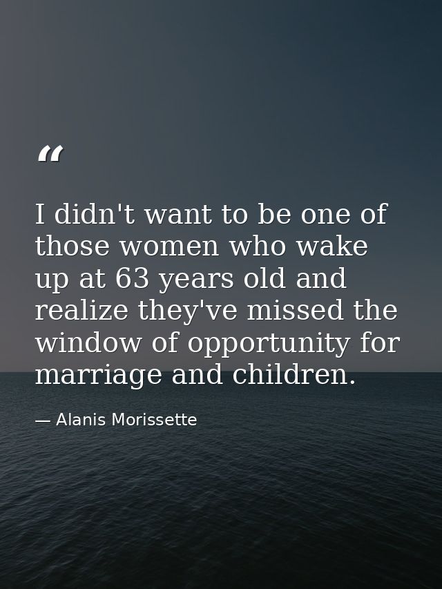 I didn't want to be one of those women who wake up at 63 years old and realize they've missed the window of opportunity  — Alanis Morissette