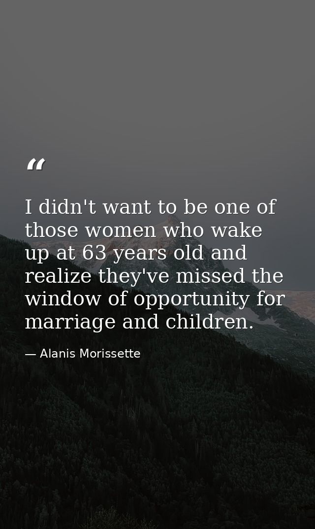 I didn't want to be one of those women who wake up at 63 years old and realize they've missed the window of opportunity  — Alanis Morissette