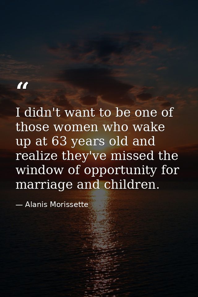 I didn't want to be one of those women who wake up at 63 years old and realize they've missed the window of opportunity  — Alanis Morissette