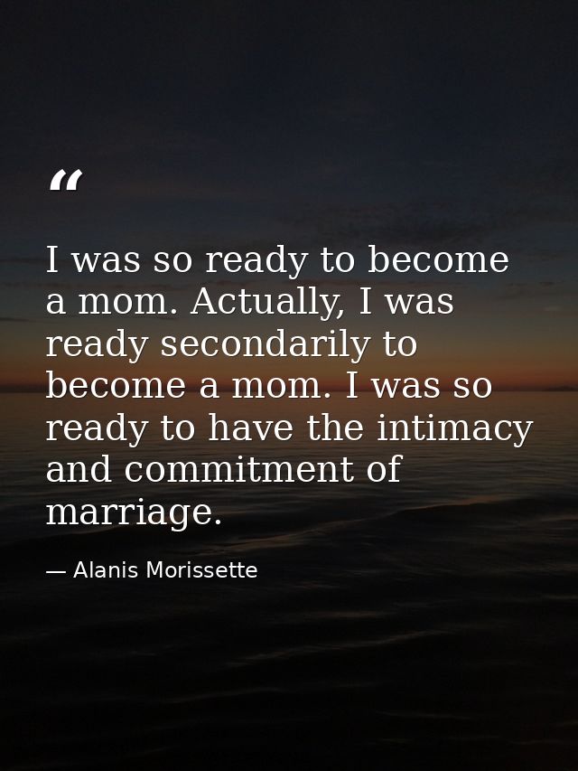 I was so ready to become a mom. Actually, I was ready secondarily to become a mom. I was so ready to have the intimacy a — Alanis Morissette