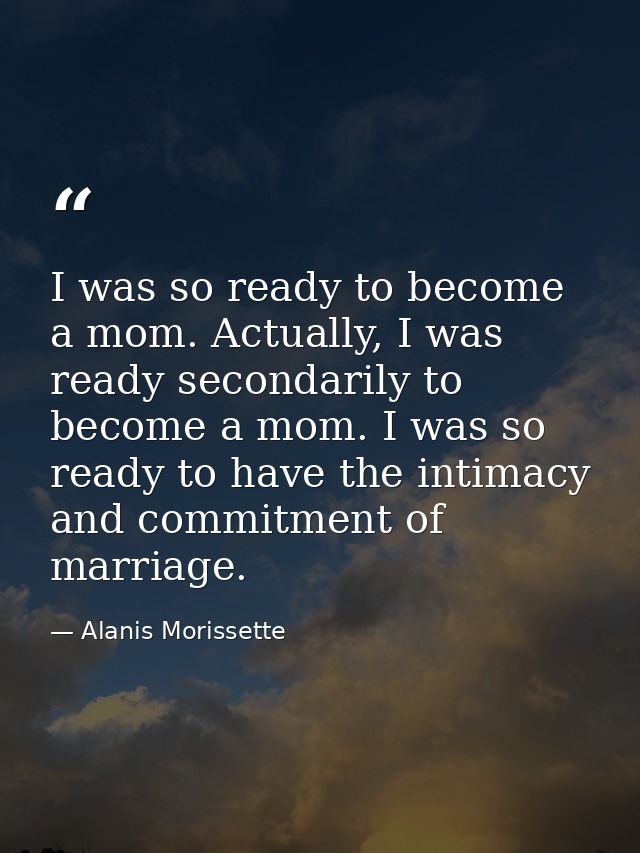 I was so ready to become a mom. Actually, I was ready secondarily to become a mom. I was so ready to have the intimacy a — Alanis Morissette