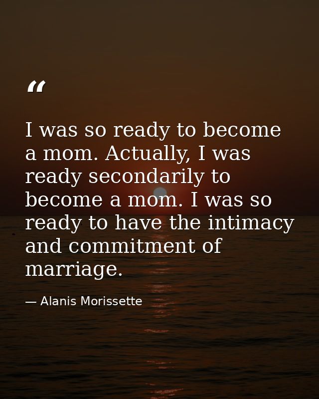 I was so ready to become a mom. Actually, I was ready secondarily to become a mom. I was so ready to have the intimacy a — Alanis Morissette