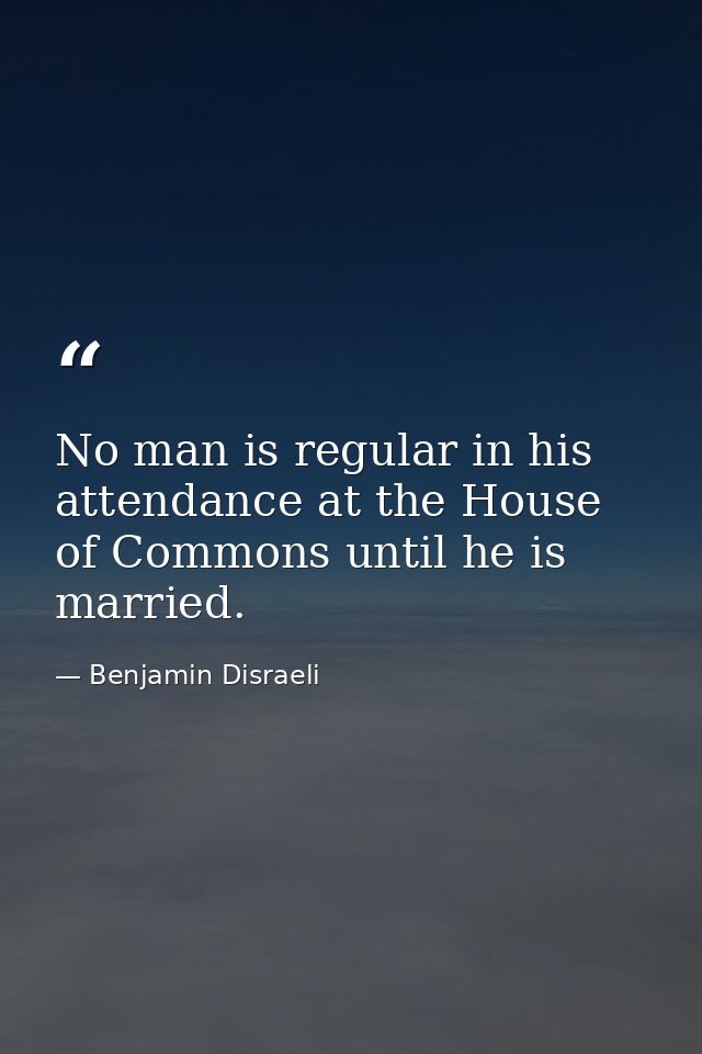 No man is regular in his attendance at the House of Commons until he is married. — Benjamin Disraeli