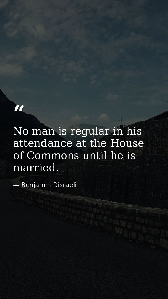 No man is regular in his attendance at the House of Commons until he is married. — Benjamin Disraeli