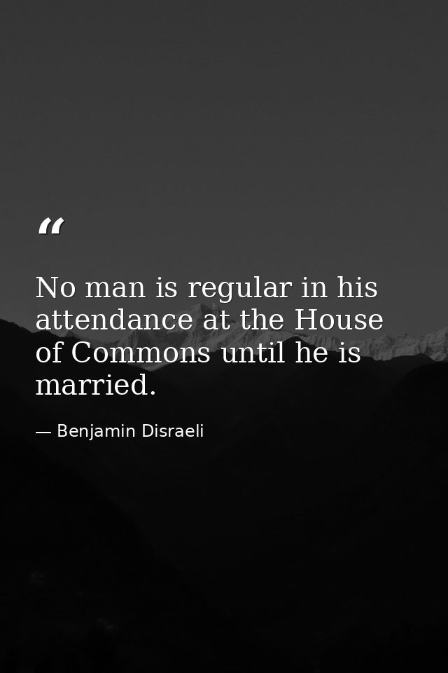 No man is regular in his attendance at the House of Commons until he is married. — Benjamin Disraeli