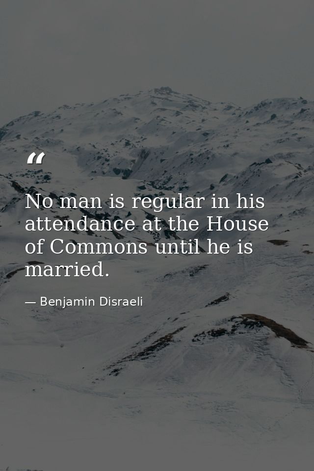 No man is regular in his attendance at the House of Commons until he is married. — Benjamin Disraeli