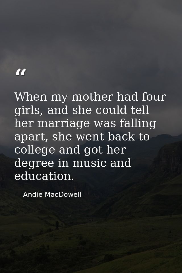 When my mother had four girls, and she could tell her marriage was falling apart, she went back to college and got her d — Andie MacDowell