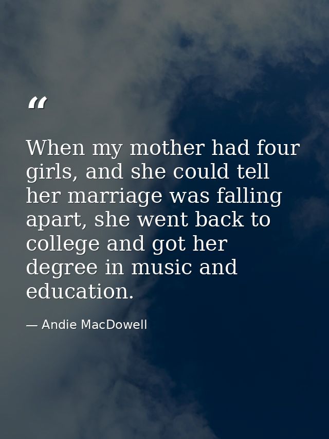 When my mother had four girls, and she could tell her marriage was falling apart, she went back to college and got her d — Andie MacDowell