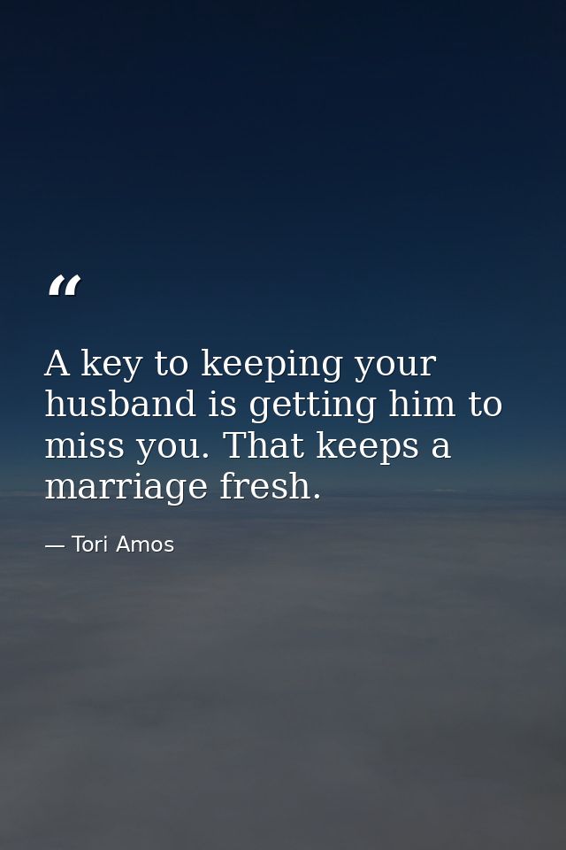 A key to keeping your husband is getting him to miss you. That keeps a marriage fresh. — Tori Amos