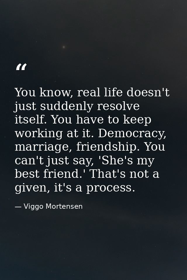 You know, real life doesn't just suddenly resolve itself. You have to keep working at it. Democracy, marriage, friendshi — Viggo Mortensen