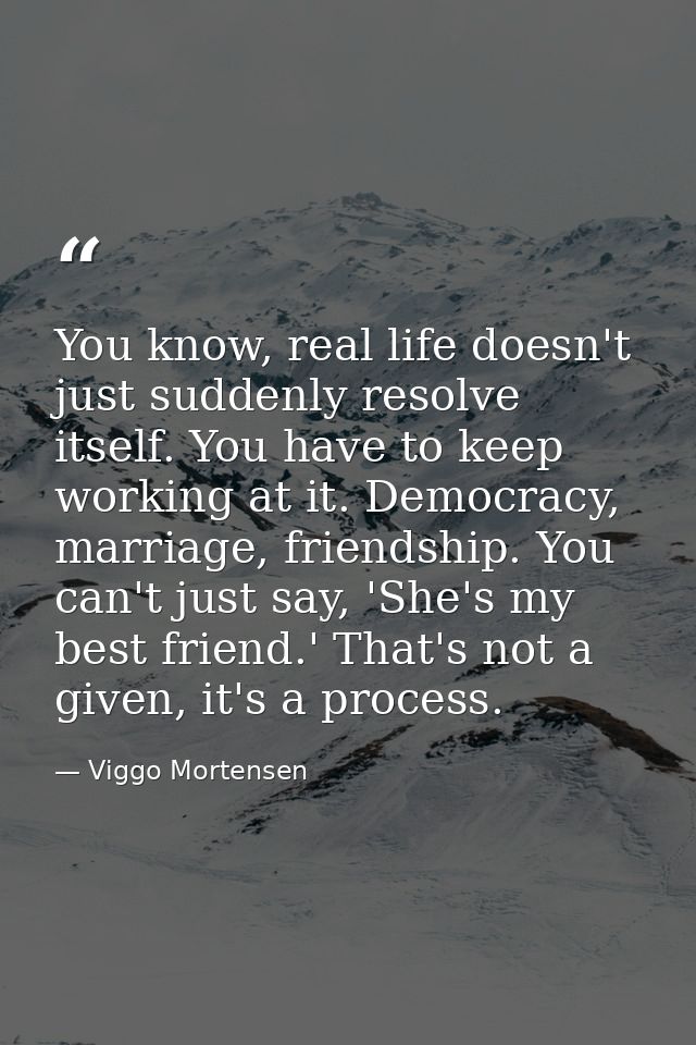You know, real life doesn't just suddenly resolve itself. You have to keep working at it. Democracy, marriage, friendshi — Viggo Mortensen