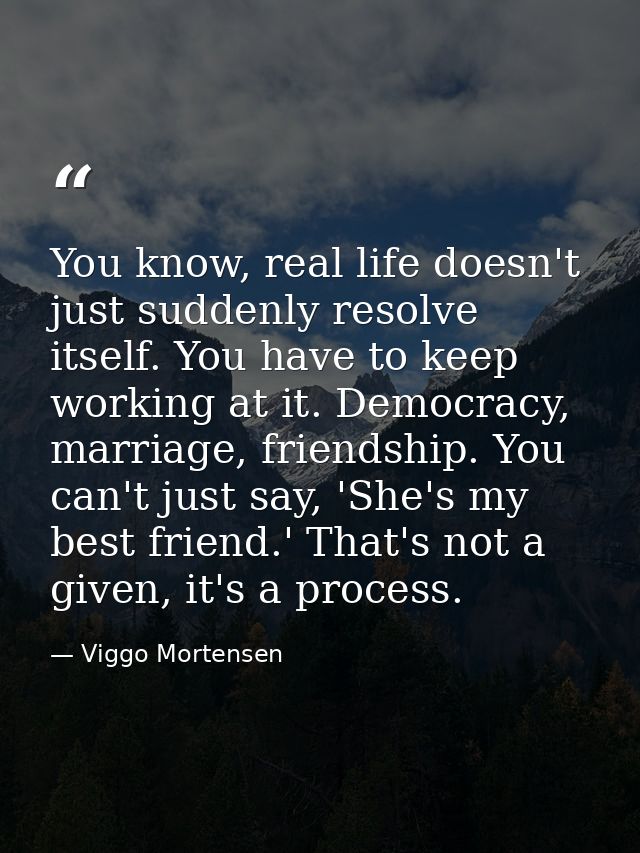 You know, real life doesn't just suddenly resolve itself. You have to keep working at it. Democracy, marriage, friendshi — Viggo Mortensen