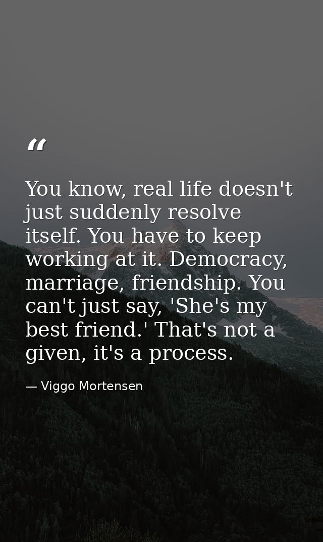 You know, real life doesn't just suddenly resolve itself. You have to keep working at it. Democracy, marriage, friendshi — Viggo Mortensen