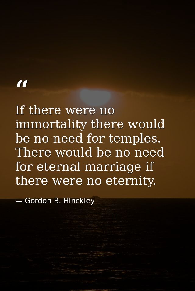 If there were no immortality there would be no need for temples. There would be no need for eternal marriage if there we — Gordon B. Hinckley