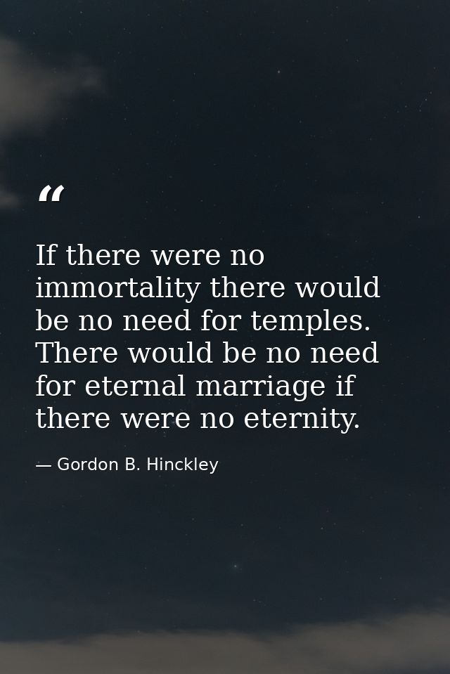 If there were no immortality there would be no need for temples. There would be no need for eternal marriage if there we — Gordon B. Hinckley