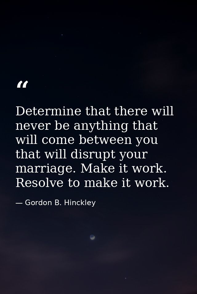 Determine that there will never be anything that will come between you that will disrupt your marriage. Make it work. Re — Gordon B. Hinckley
