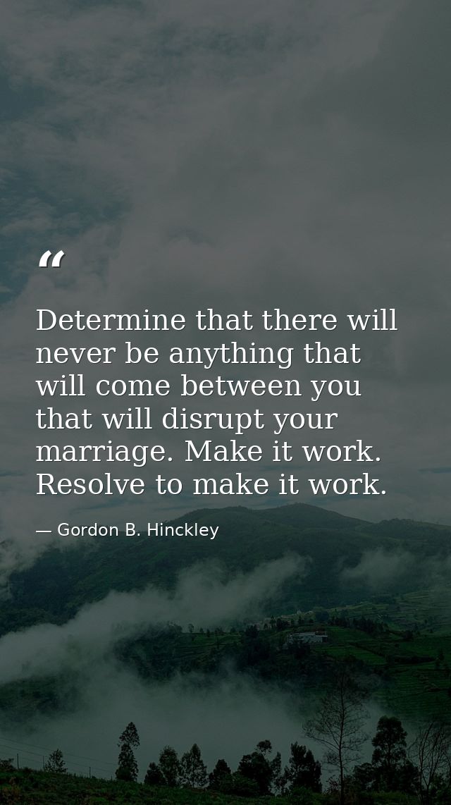Determine that there will never be anything that will come between you that will disrupt your marriage. Make it work. Re — Gordon B. Hinckley