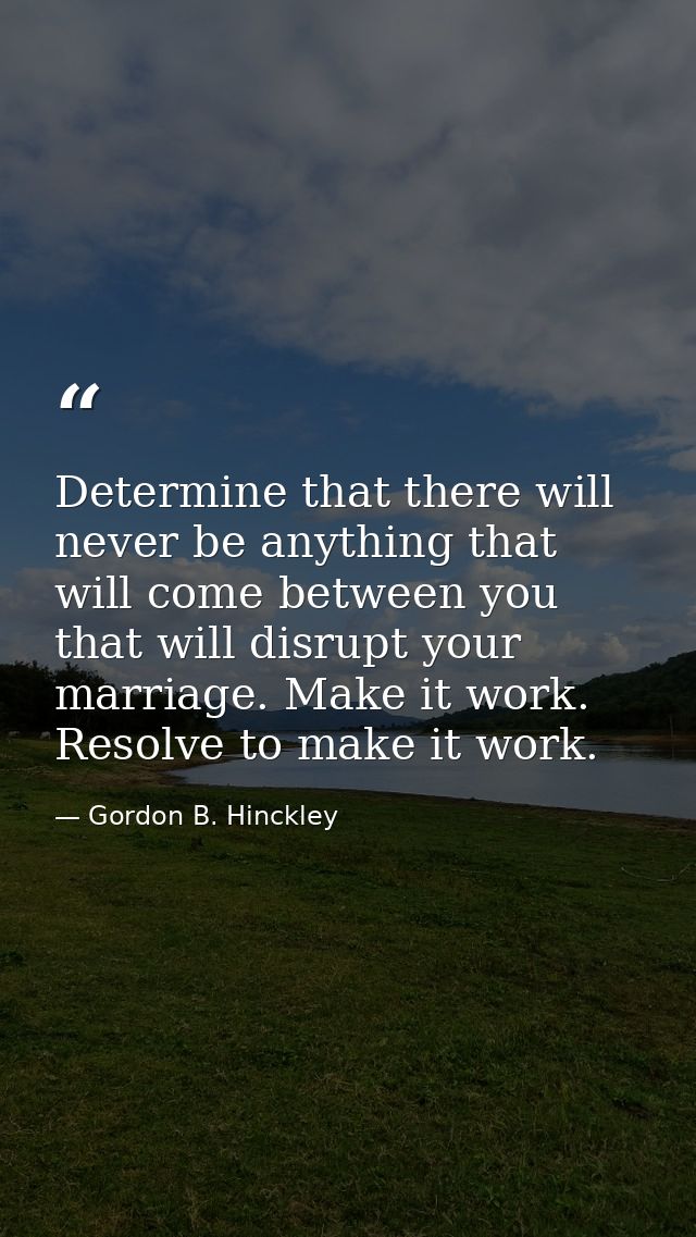 Determine that there will never be anything that will come between you that will disrupt your marriage. Make it work. Re — Gordon B. Hinckley