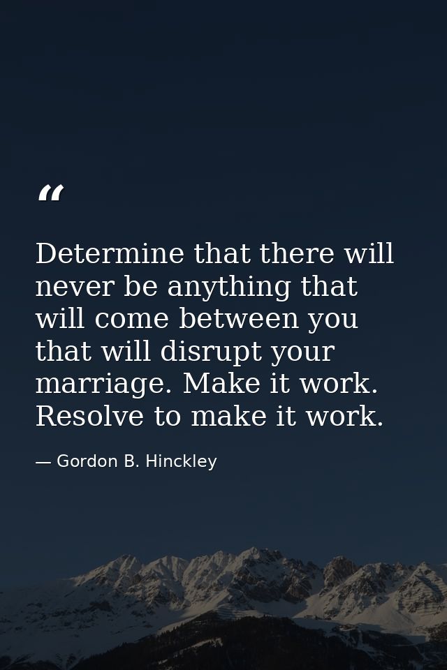 Determine that there will never be anything that will come between you that will disrupt your marriage. Make it work. Re — Gordon B. Hinckley