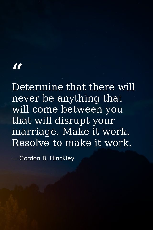 Determine that there will never be anything that will come between you that will disrupt your marriage. Make it work. Re — Gordon B. Hinckley