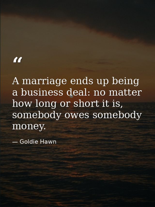 A marriage ends up being a business deal: no matter how long or short it is, somebody owes somebody money. — Goldie Hawn