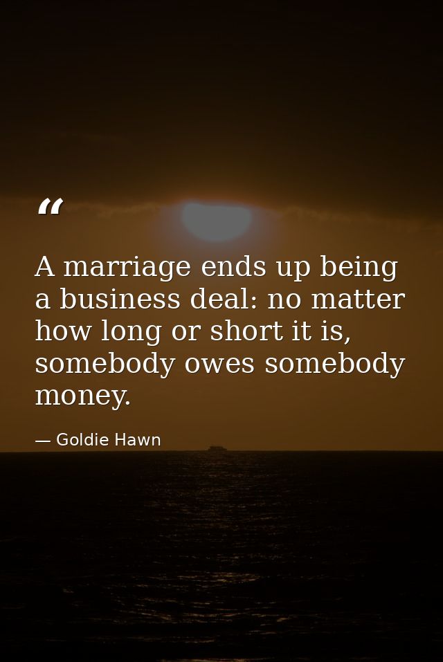 A marriage ends up being a business deal: no matter how long or short it is, somebody owes somebody money. — Goldie Hawn