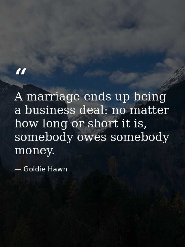 A marriage ends up being a business deal: no matter how long or short it is, somebody owes somebody money. — Goldie Hawn