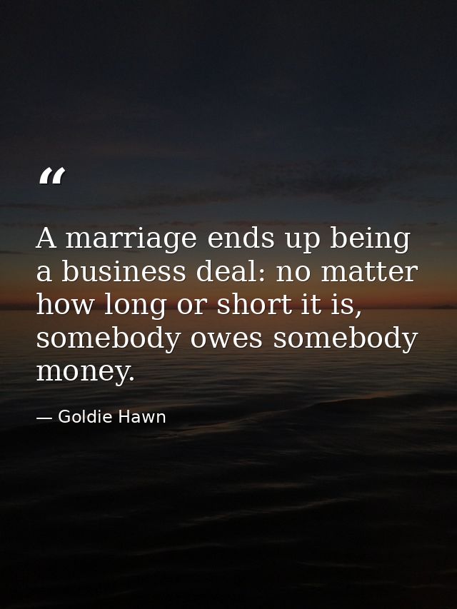 A marriage ends up being a business deal: no matter how long or short it is, somebody owes somebody money. — Goldie Hawn