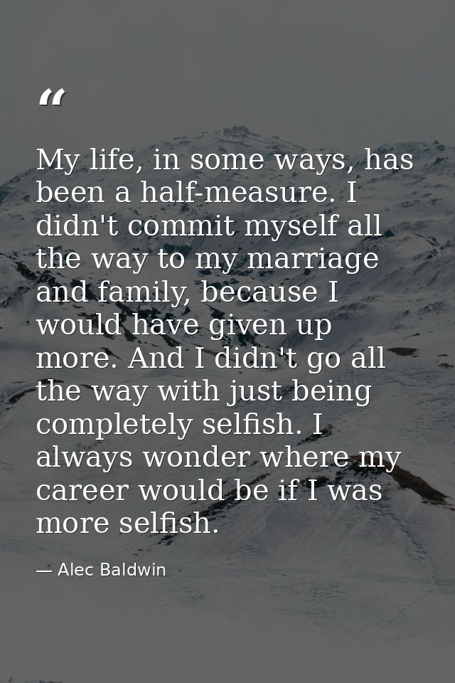 My life, in some ways, has been a half-measure. I didn't commit myself all the way to my marriage and family, because I  — Alec Baldwin