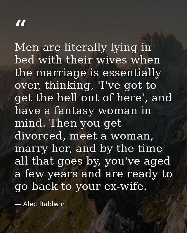 Men are literally lying in bed with their wives when the marriage is essentially over, thinking, 'I've got to get the he — Alec Baldwin