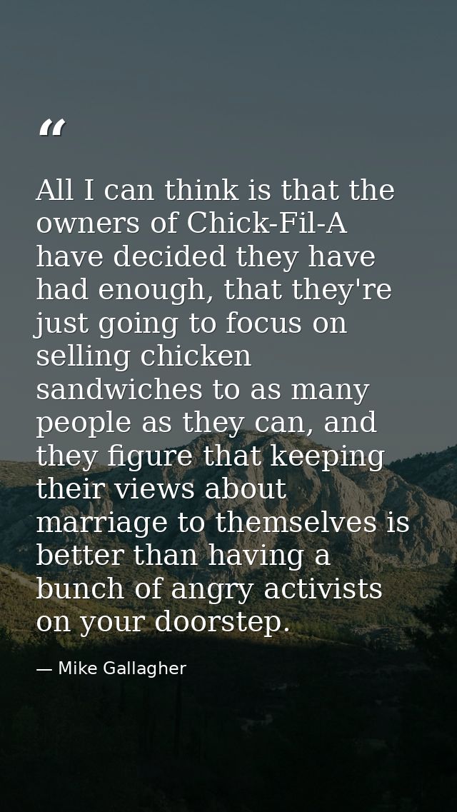 All I can think is that the owners of Chick-Fil-A have decided they have had enough, that they're just going to focus on — Mike Gallagher