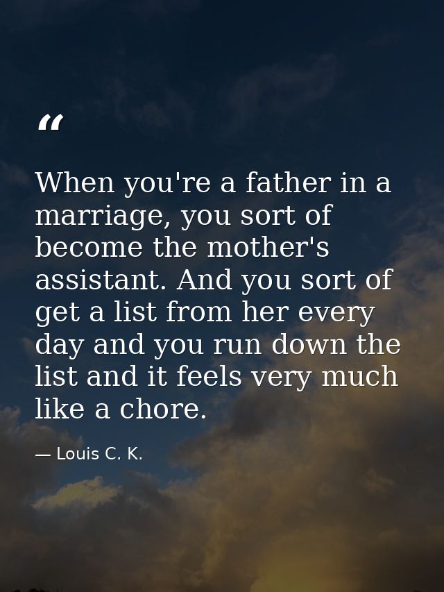 When you're a father in a marriage, you sort of become the mother's assistant. And you sort of get a list from her every — Louis C. K.
