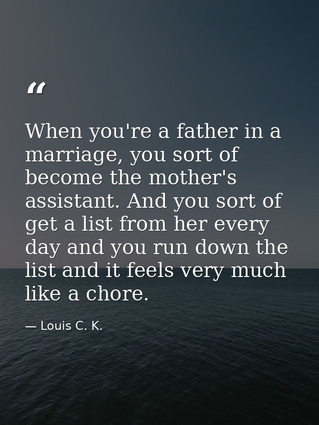 When you're a father in a marriage, you sort of become the mother's assistant. And you sort of get a list from her every — Louis C. K.