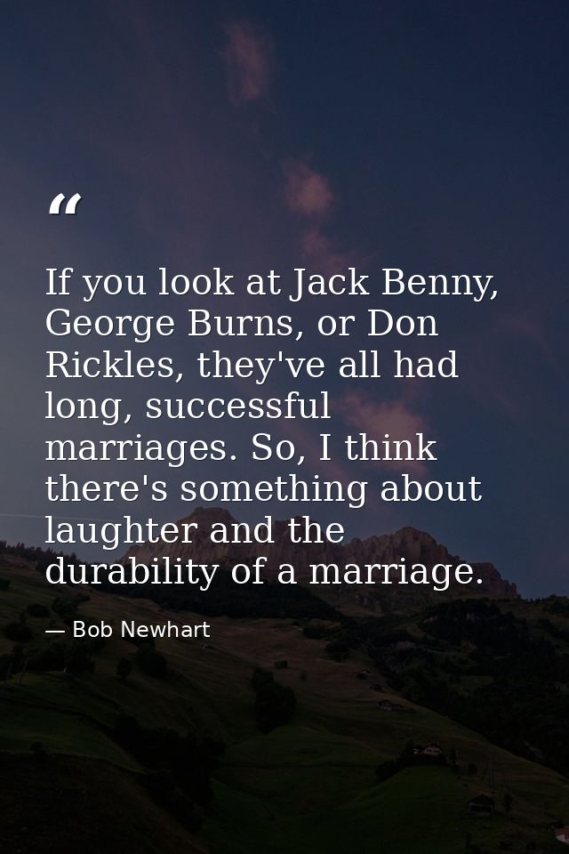 If you look at Jack Benny, George Burns, or Don Rickles, they've all had long, successful marriages. So, I think there's — Bob Newhart