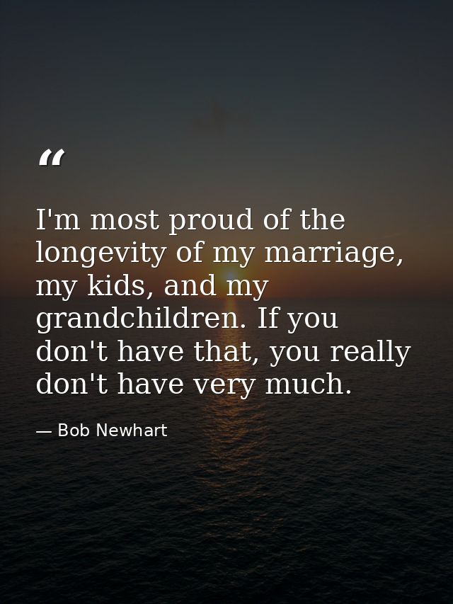 I'm most proud of the longevity of my marriage, my kids, and my grandchildren. If you don't have that, you really don't  — Bob Newhart
