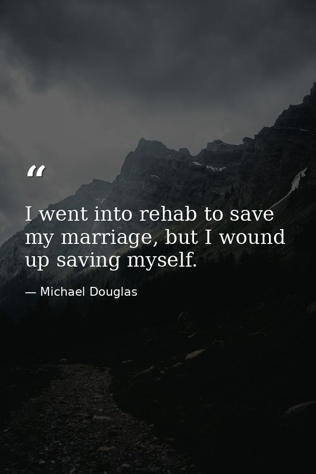 I went into rehab to save my marriage, but I wound up saving myself. — Michael Douglas