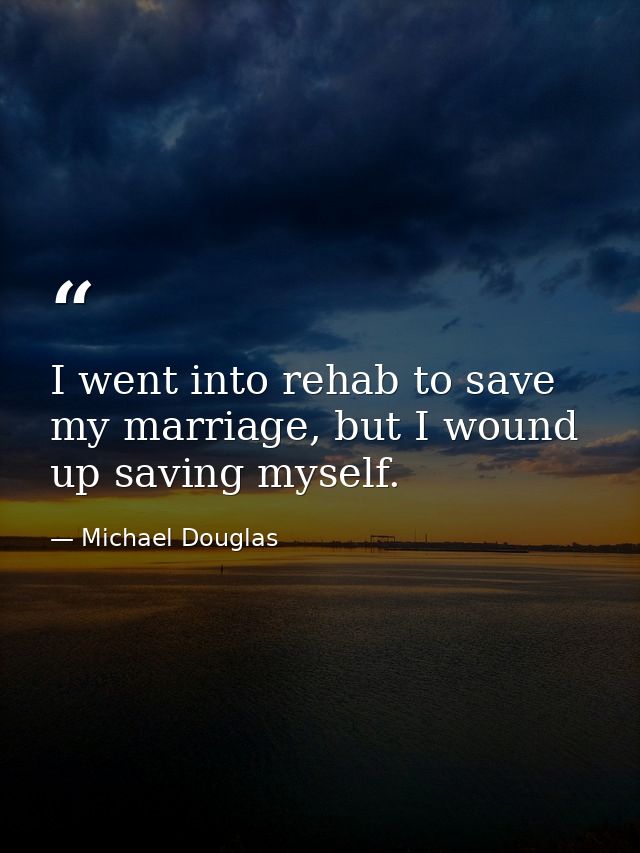 I went into rehab to save my marriage, but I wound up saving myself. — Michael Douglas