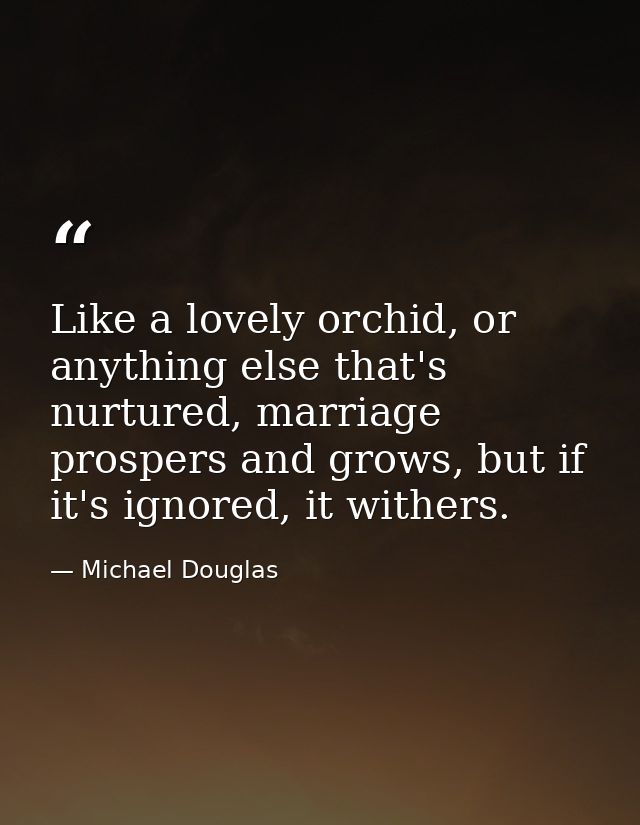Like a lovely orchid, or anything else that's nurtured, marriage prospers and grows, but if it's ignored, it withers. — Michael Douglas