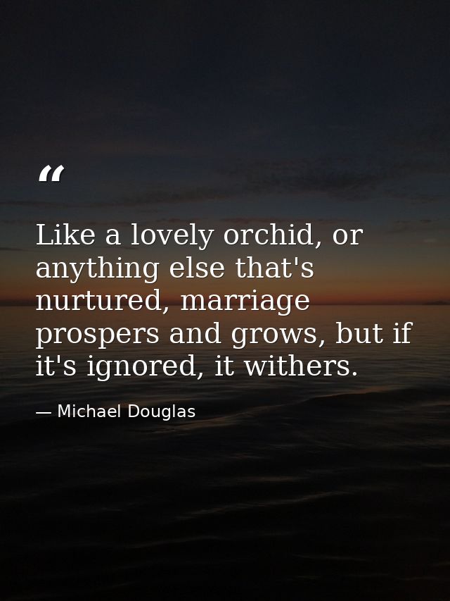 Like a lovely orchid, or anything else that's nurtured, marriage prospers and grows, but if it's ignored, it withers. — Michael Douglas