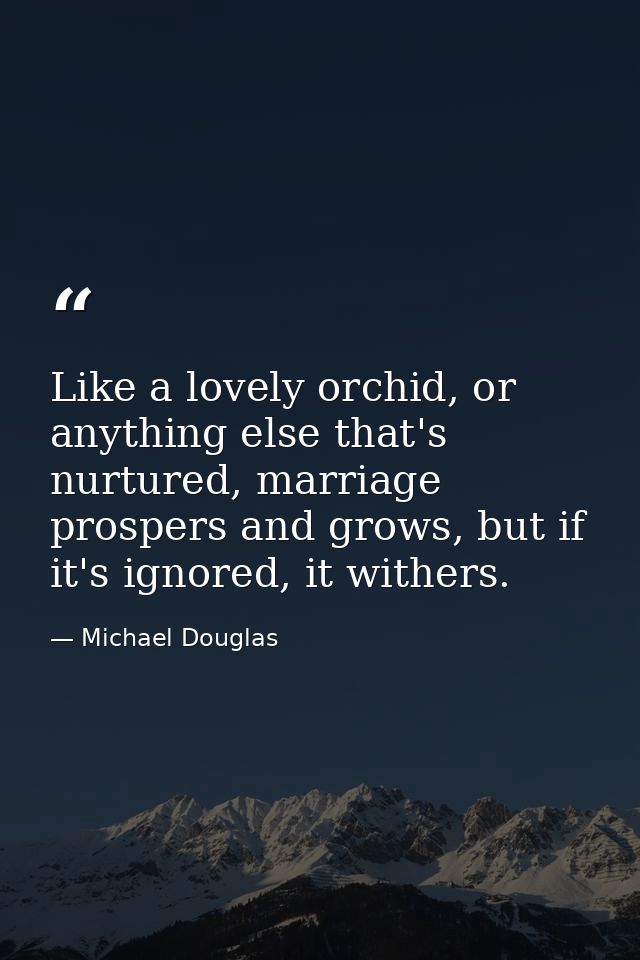 Like a lovely orchid, or anything else that's nurtured, marriage prospers and grows, but if it's ignored, it withers. — Michael Douglas