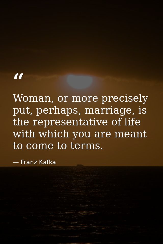 Woman, or more precisely put, perhaps, marriage, is the representative of life with which you are meant to come to terms — Franz Kafka