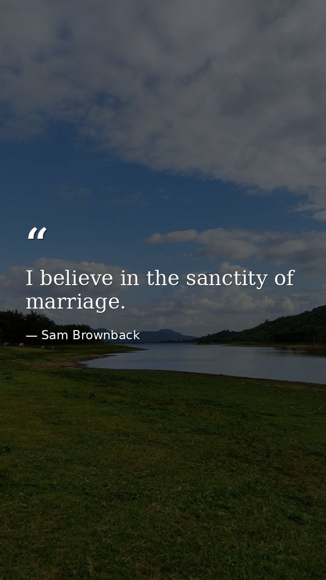 I believe in the sanctity of marriage. — Sam Brownback