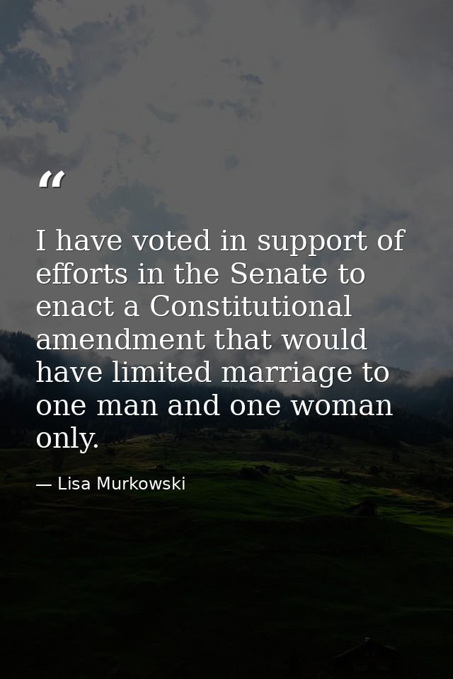 I have voted in support of efforts in the Senate to enact a Constitutional amendment that would have limited marriage to — Lisa Murkowski