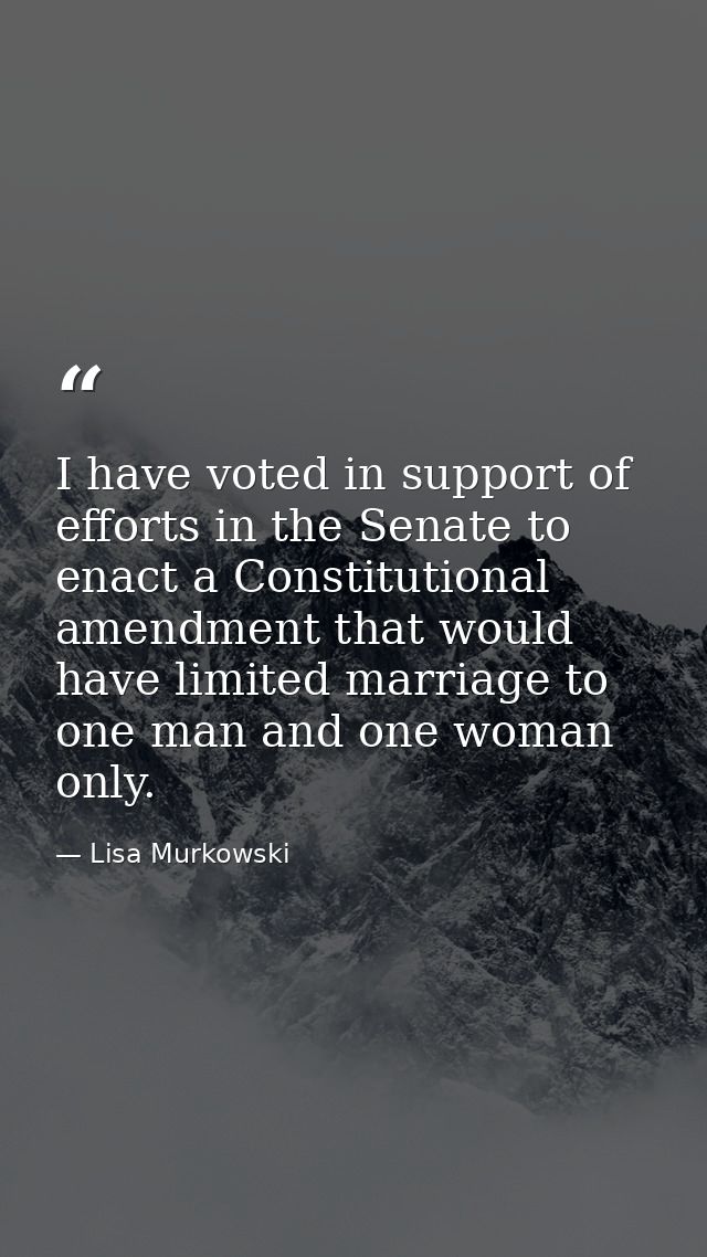 I have voted in support of efforts in the Senate to enact a Constitutional amendment that would have limited marriage to — Lisa Murkowski