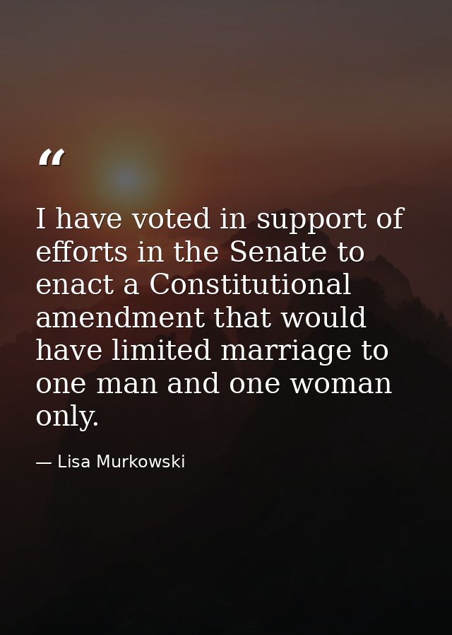 I have voted in support of efforts in the Senate to enact a Constitutional amendment that would have limited marriage to — Lisa Murkowski