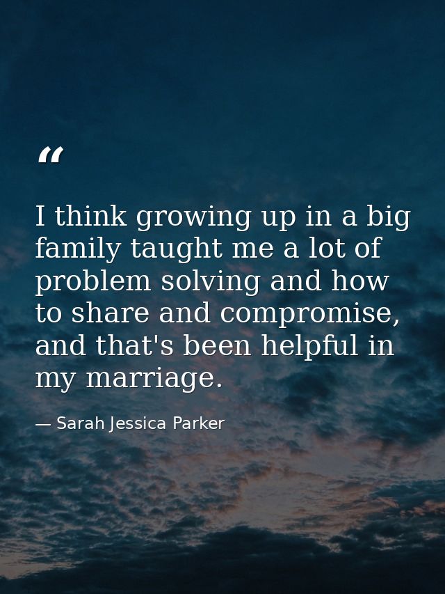 I think growing up in a big family taught me a lot of problem solving and how to share and compromise, and that's been h — Sarah Jessica Parker