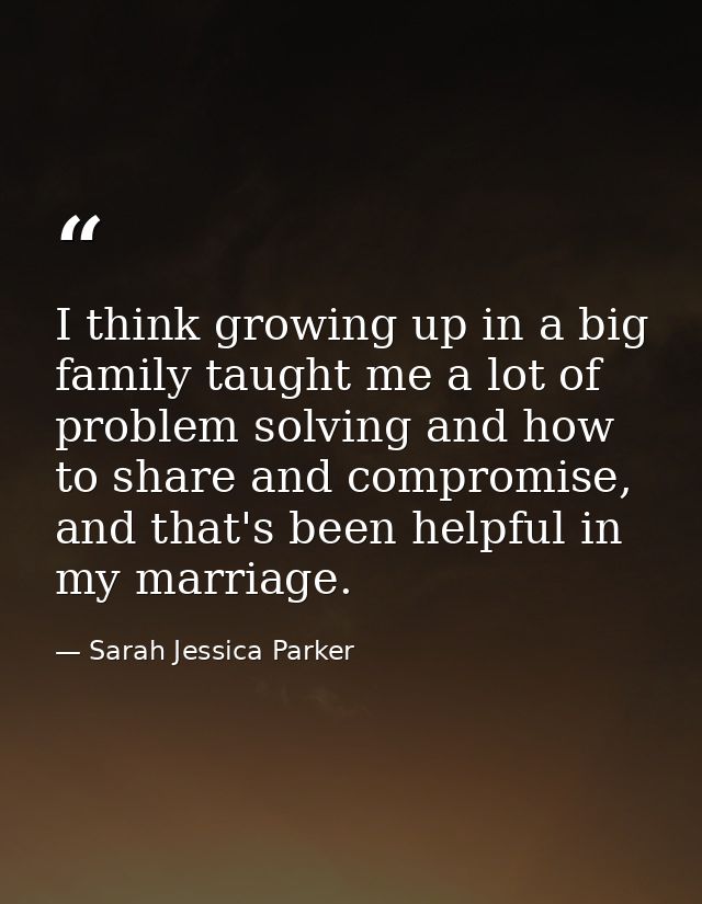 I think growing up in a big family taught me a lot of problem solving and how to share and compromise, and that's been h — Sarah Jessica Parker