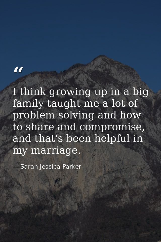 I think growing up in a big family taught me a lot of problem solving and how to share and compromise, and that's been h — Sarah Jessica Parker