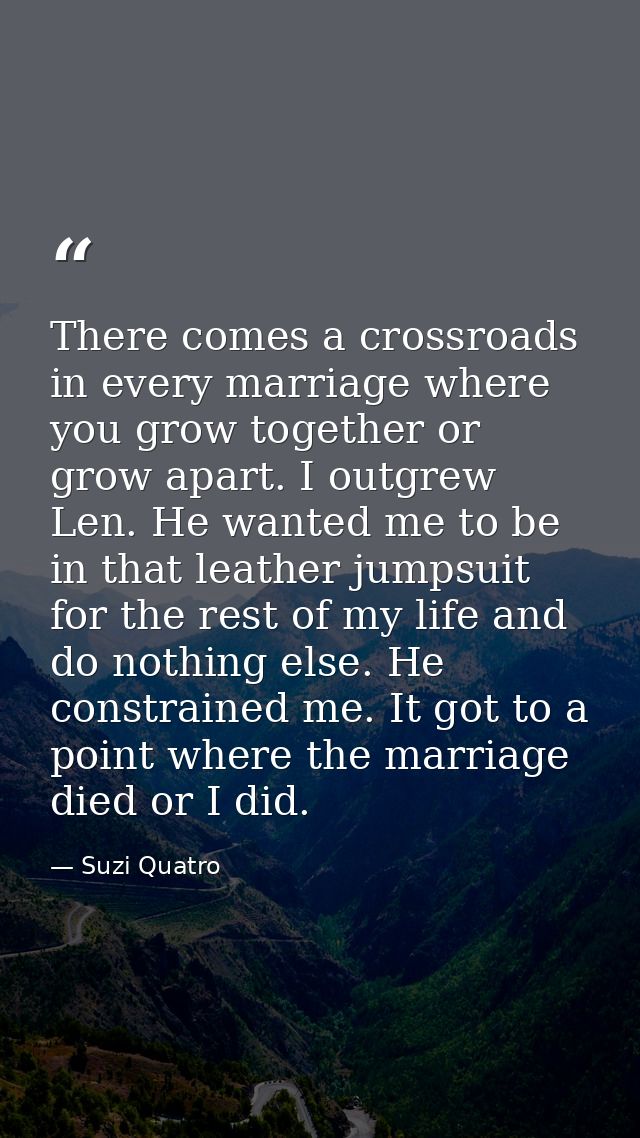 There comes a crossroads in every marriage where you grow together or grow apart. I outgrew Len. He wanted me to be in t — Suzi Quatro